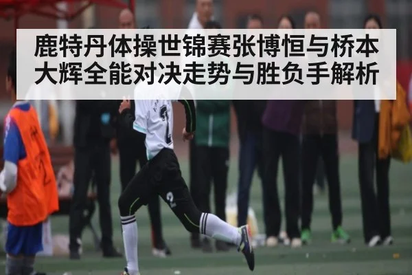 鹿特丹体操世锦赛张博恒与桥本大辉全能对决走势与胜负手解析